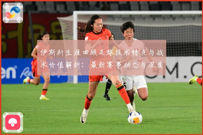 伊斯科生涯回顾足球技术特点与战术价值解析：最新赛事动态与深度分析