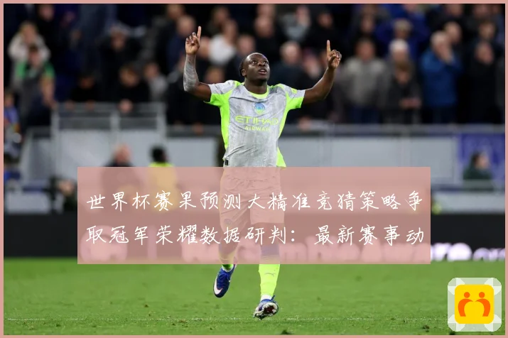 世界杯赛果预测大精准竞猜策略争取冠军荣耀数据研判：最新赛事动态与深度分析