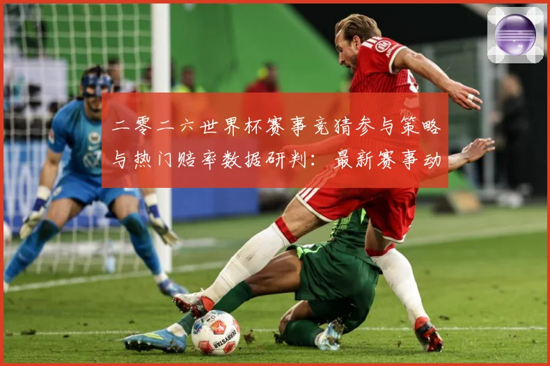 二零二六世界杯赛事竞猜参与策略与热门赔率数据研判：最新赛事动态与深度分析