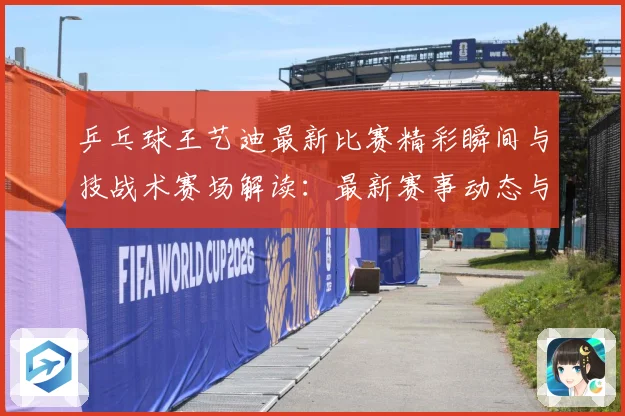 乒乓球王艺迪最新比赛精彩瞬间与技战术赛场解读：最新赛事动态与深度分析