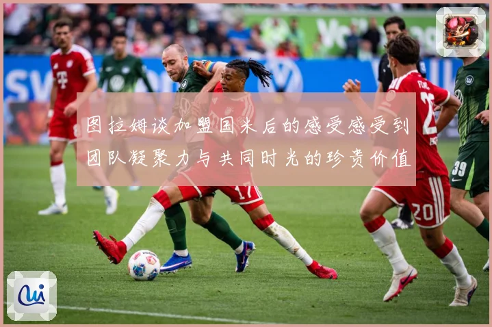 图拉姆谈加盟国米后的感受感受到团队凝聚力与共同时光的珍贵价值战术观察：最新赛事动态与深度分析