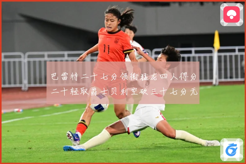 巴雷特二十七分领衔猛龙四人得分二十轻取爵士贝利空砍三十七分无成长观察：最新赛事动态与深度分析