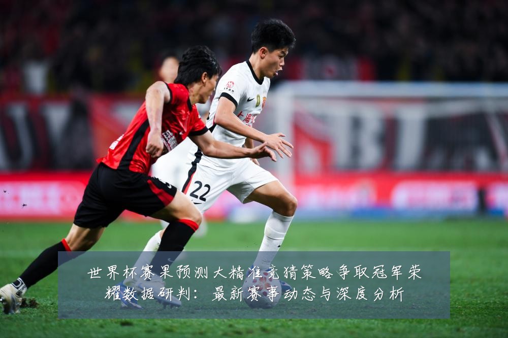 世界杯赛果预测大精准竞猜策略争取冠军荣耀数据研判:最新赛事动态与深度分析