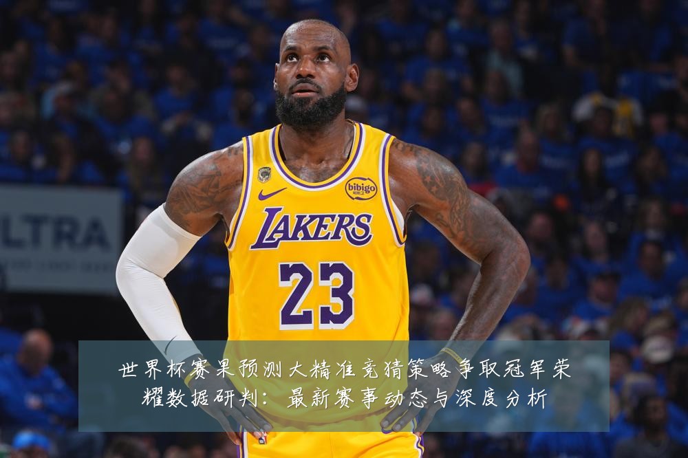世界杯赛果预测大精准竞猜策略争取冠军荣耀数据研判：最新赛事动态与深度分析