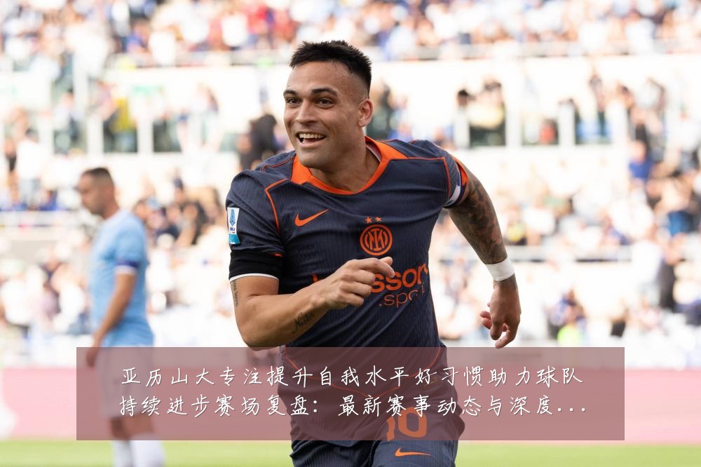 亚历山大专注提升自我水平好习惯助力球队持续进步赛场复盘：最新赛事动态与深度分析