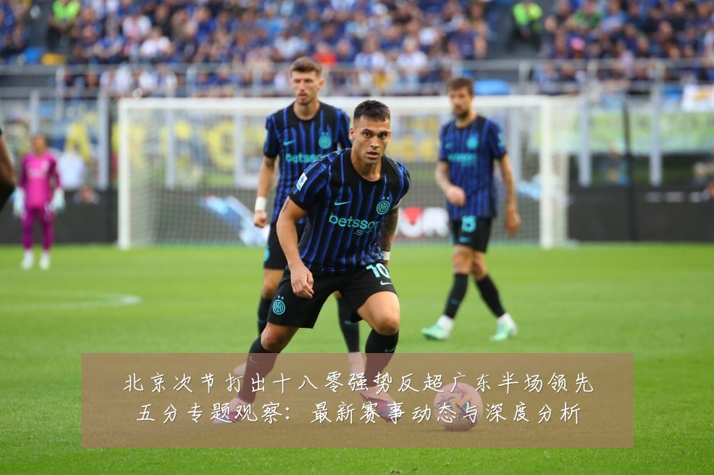 北京次节打出十八零强势反超广东半场领先五分专题观察：最新赛事动态与深度分析